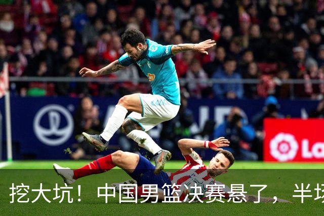 挖大坑！中国男篮决赛悬了，半场落后19分，原因揭晓 2数据拉胯！